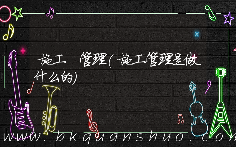 施工 管理(施工管理是做什么的)